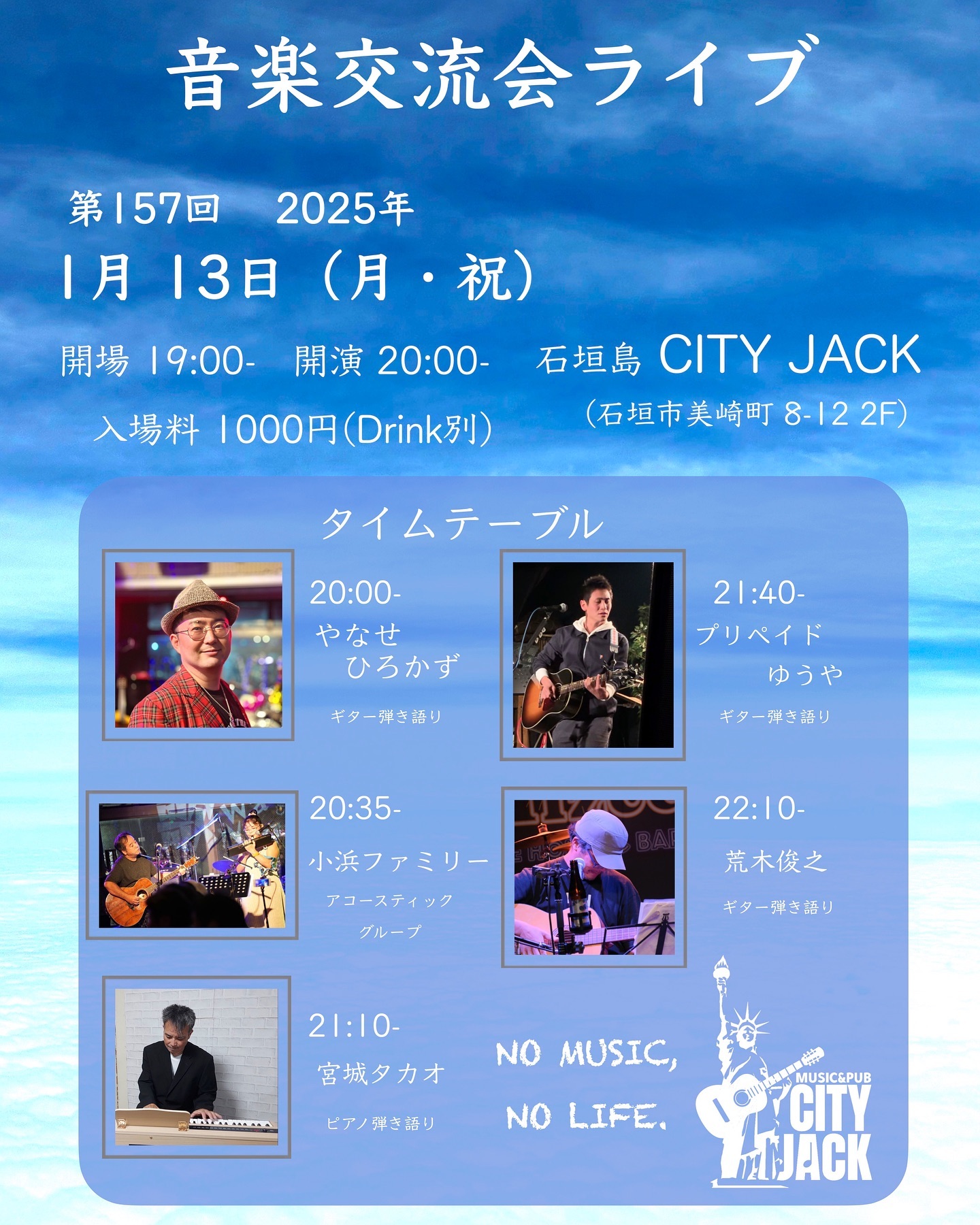 第157回 音楽交流会ライブ
2025年1月13日(月・祝)
開場 19:00 開演 20:00
入場料 1,000円(ドリンク別)
※高校生は1,000円(1ドリンク付) 受付時に学生証の提示をお願いします。
※中学生以下は入場無料(要1ドリンクオーダー) 
会場 Music&Pub CITY JACK

出演:
やなせひろかず 20:00
小浜ファミリー 20:35
宮城タカオ 21:10
プリペイドゆうや 21:40
荒木俊之 22:10

予約方法
チケット予約は各出演者か以下まで
▼LINE予約:
https://lin.ee/cNdNE6Y
▼チケット予約(Peatix):
https://cityjack157.peatix.com
▼電話予約: 0980-88-6689
(20時～24時 水曜定休)