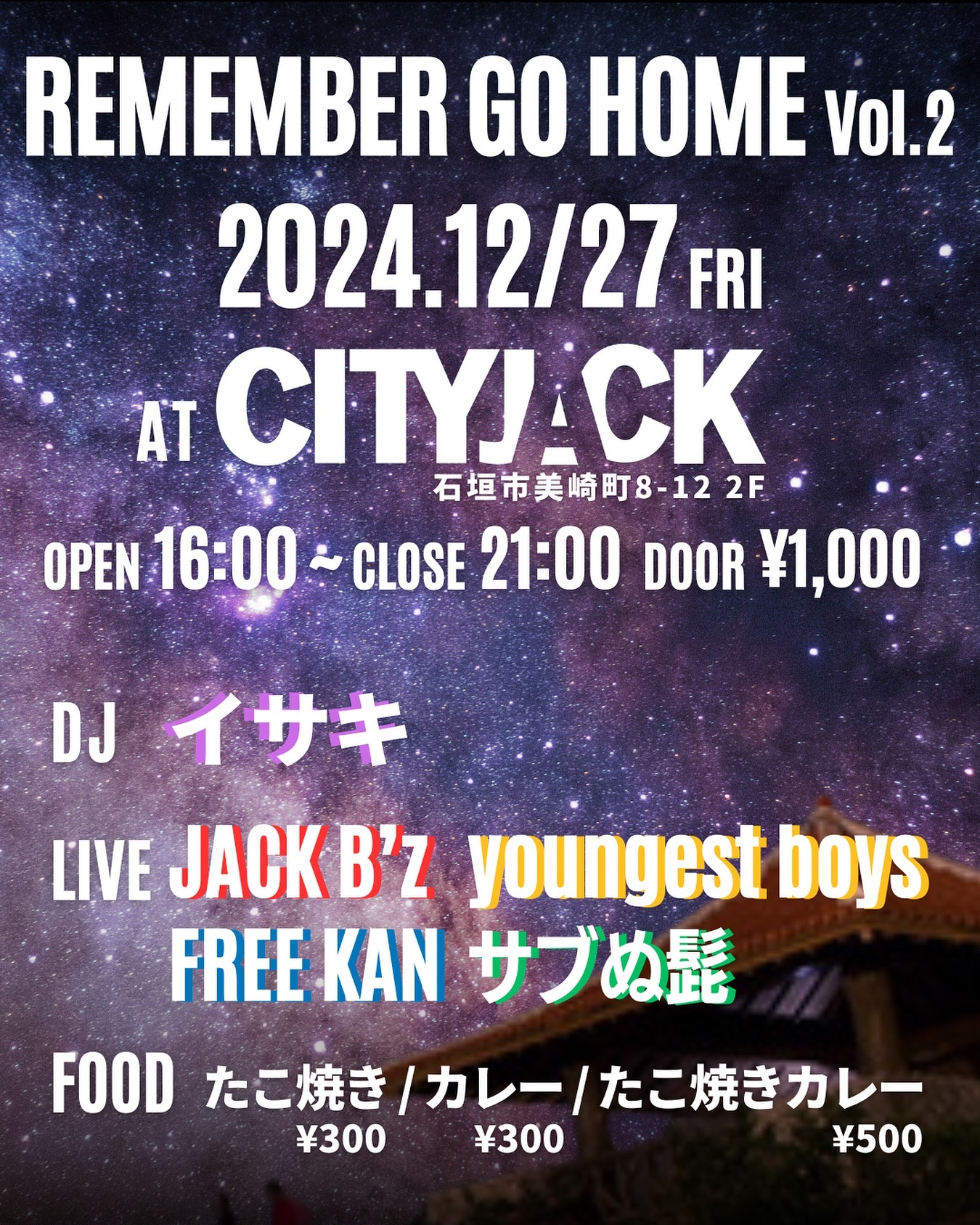 REMEMBER GO HOME Vol.2
2024.12.27 FRI
OPEN 16:00 ~ CLOSE 21:00
DOOR ¥1,000
STAGE CITY JACK

DJ:
イサキ

LIVE:
JACK B’z
youngest boys
FREE KAN
サブぬ髭

FOOD:
たこ焼き ¥300
カレー ¥300
たこ焼きカレー ¥500

予約方法
▼LINE予約:
https://lin.ee/cNdNE6Y
▼ネット予約(Peatix):
https://rgh2.peatix.com
▼電話予約: 0980-88-6689
(20時～24時 水曜定休)